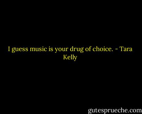 I guess music is your drug of choice. - Tara Kelly