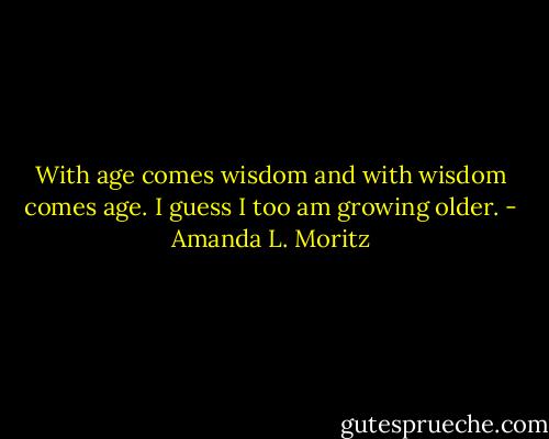With age comes wisdom and with wisdom comes age. I guess I too am growing older. - Amanda L. Moritz