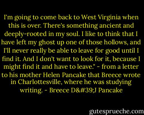 I'm going to come back to West Virginia when this is over. There's something ancient and deeply-rooted in my soul. I like to think that I have left my ghost up one of those hollows, and I'll never really be able to leave for good until I find it. And I don't want to look for it, because I might find it and have to leave." - from a letter to his mother Helen Pancake that Breece wrote in Charlottesville, where he was studying writing. - Breece D'J Pancake