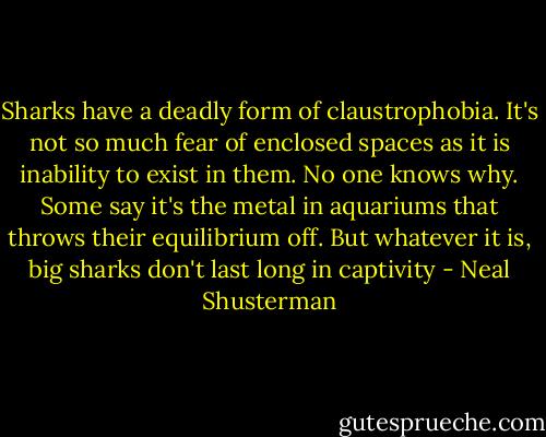 Sharks have a deadly form of claustrophobia. It's not so much fear of enclosed spaces as it is inability to exist in them. No one knows why. Some say it's the metal in aquariums that throws their equilibrium off. But whatever it is, big sharks don't last long in captivity - Neal Shusterman