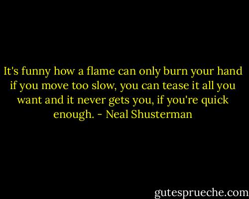 It's funny how a flame can only burn your hand if you move too slow, you can tease it all you want and it never gets you, if you're quick enough. - Neal Shusterman