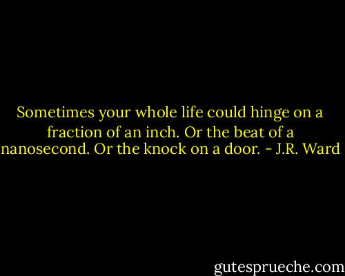 Sometimes your whole life could hinge on a fraction of an inch. Or the beat of a nanosecond. Or the knock on a door. - J.R. Ward