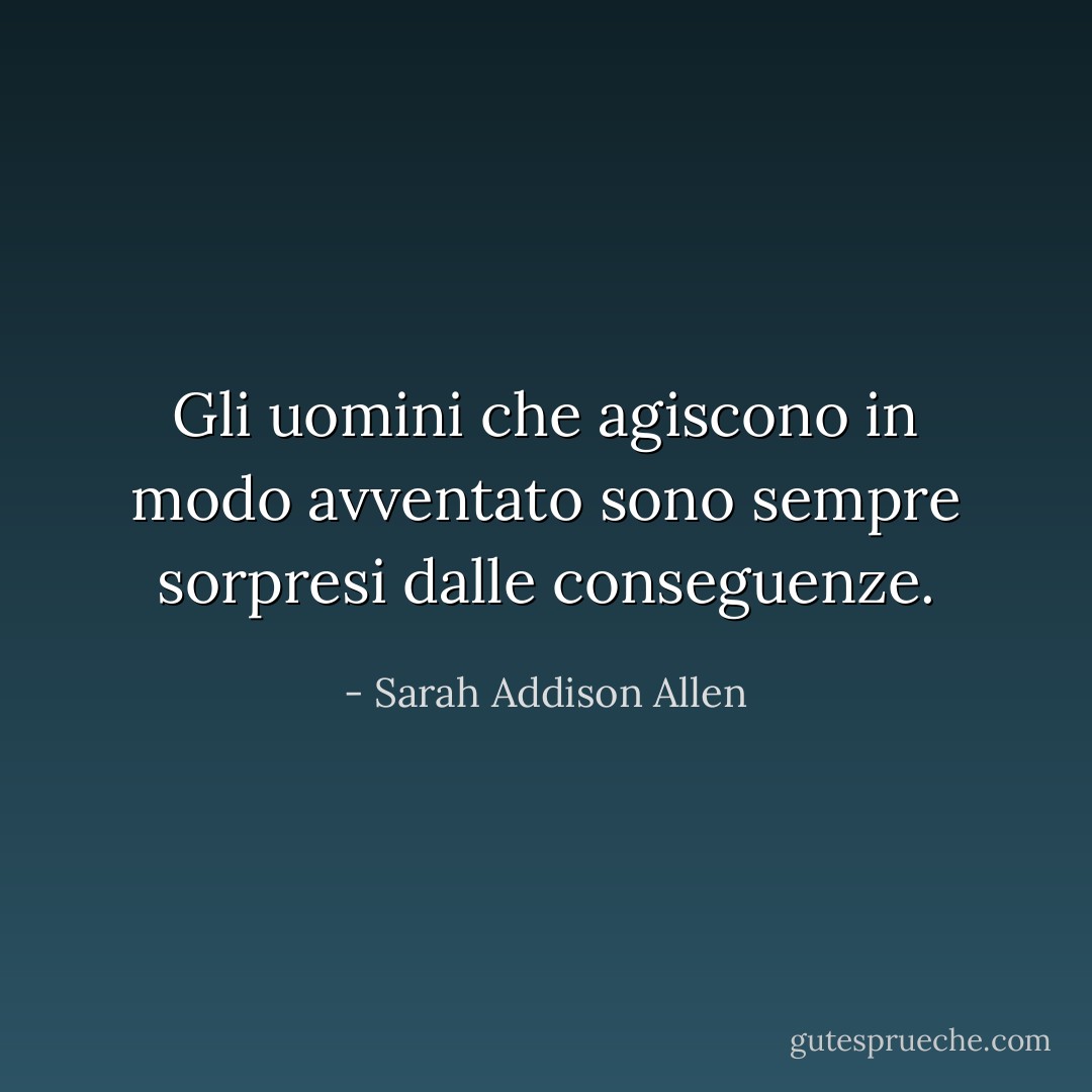 Gli uomini che agiscono in modo avventato sono sempre sorpresi dalle conseguenze. - Sarah Addison Allen