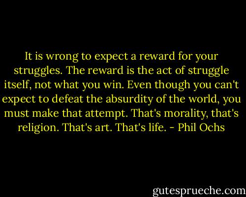 It is wrong to expect a reward for your struggles. The reward is the act of struggle itself, not what you win. Even though you can't expect to defeat the absurdity of the world, you must make that attempt. That's morality, that's religion. That's art. That's life. - Phil Ochs