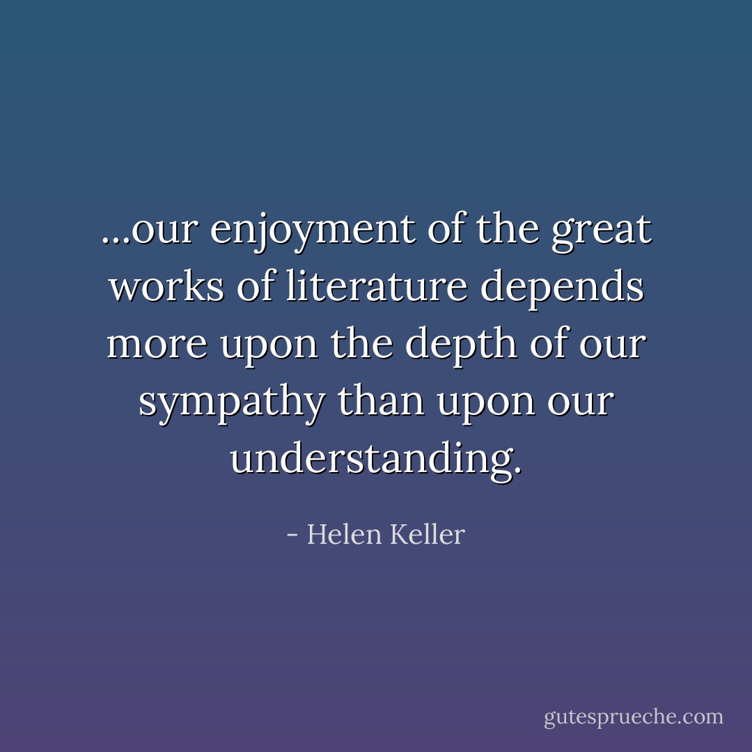 ...our enjoyment of the great works of literature depends more upon the depth of our sympathy than upon our understanding. - Helen Keller