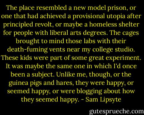 The place resembled a new model prison, or one that had achieved a provisional utopia after principled revolt, or maybe a homeless shelter for people with liberal arts degrees. The cages brought to mind those labs with their death-fuming vents near my college studio. These kids were part of some great experiment. It was maybe the same one in which I'd once been a subject. Unlike me, though, or the guinea pigs and hares, they were happy, or seemed happy, or were blogging about how they seemed happy. - Sam Lipsyte