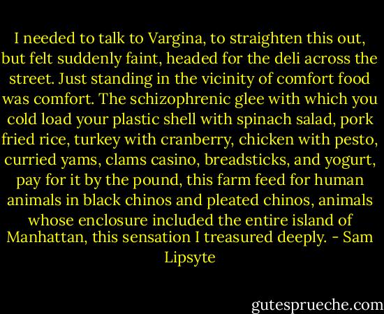 I needed to talk to Vargina, to straighten this out, but felt suddenly faint, headed for the deli across the street. Just standing in the vicinity of comfort food was comfort. The schizophrenic glee with which you cold load your plastic shell with spinach salad, pork fried rice, turkey with cranberry, chicken with pesto, curried yams, clams casino, breadsticks, and yogurt, pay for it by the pound, this farm feed for human animals in black chinos and pleated chinos, animals whose enclosure included the entire island of Manhattan, this sensation I treasured deeply. - Sam Lipsyte