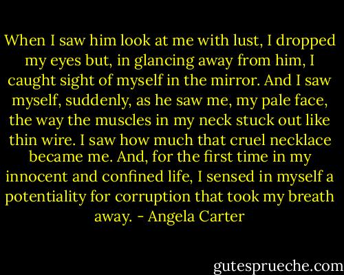 When I saw him look at me with lust, I dropped my eyes but, in glancing away from him, I caught sight of myself in the mirror. And I saw myself, suddenly, as he saw me, my pale face, the way the muscles in my neck stuck out like thin wire. I saw how much that cruel necklace became me. And, for the first time in my innocent and confined life, I sensed in myself a potentiality for corruption that took my breath away. - Angela Carter