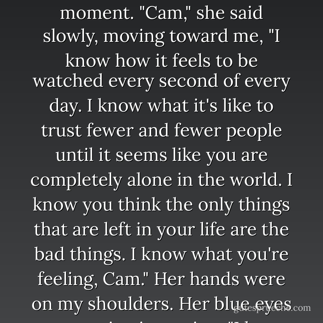 Cammie!" I'll never forget the tone of Macey's voice in that moment. "Cam," she said slowly, moving toward me, "I know how it feels to be watched every second of every day. I know what it's like to trust fewer and fewer people until it seems like you are completely alone in the world. I know you think the only things that are left in your life are the bad things. I know what you're feeling, Cam." Her hands were on my shoulders. Her blue eyes were staring into mine. "I know. - Ally Carter