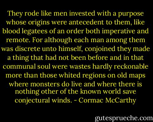 They rode like men invested with a purpose whose origins were antecedent to them, like blood legatees of an order both imperative and remote. For although each man among them was discrete unto himself, conjoined they made a thing that had not been before and in that communal soul were wastes hardly reckonable more than those whited regions on old maps where monsters do live and where there is nothing other of the known world save conjectural winds. - Cormac McCarthy