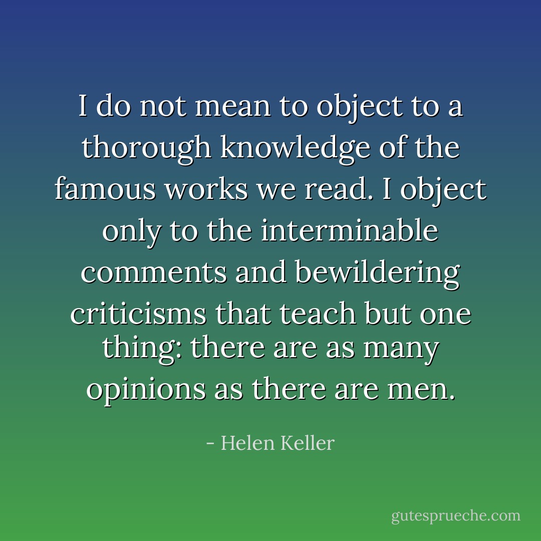 I do not mean to object to a thorough knowledge of the famous works we read. I object only to the interminable comments and bewildering criticisms that teach but one thing: there are as many opinions as there are men. - Helen Keller