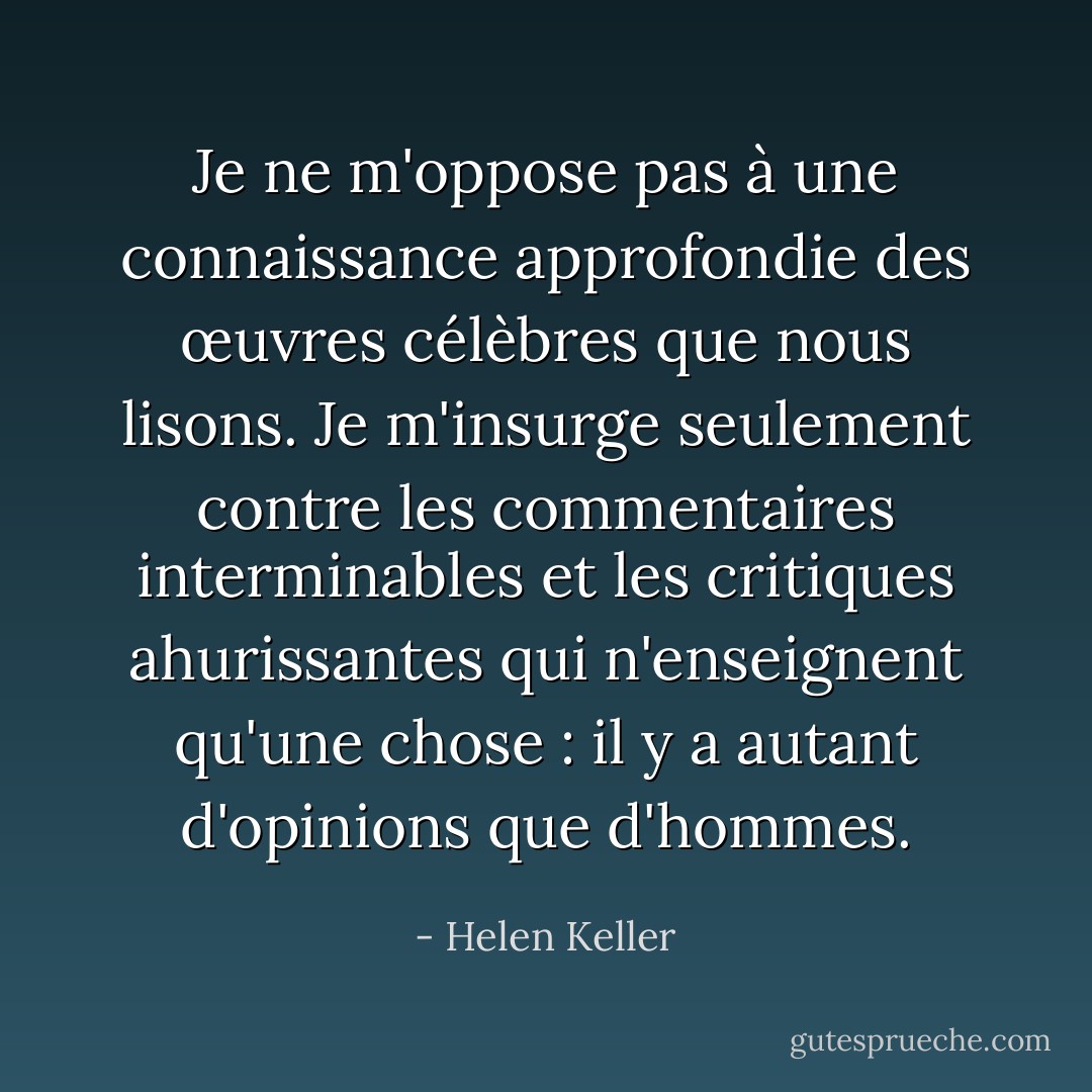 Je ne m'oppose pas à une connaissance approfondie des œuvres célèbres que nous lisons. Je m'insurge seulement contre les commentaires interminables et les critiques ahurissantes qui n'enseignent qu'une chose : il y a autant d'opinions que d'hommes. - Helen Keller