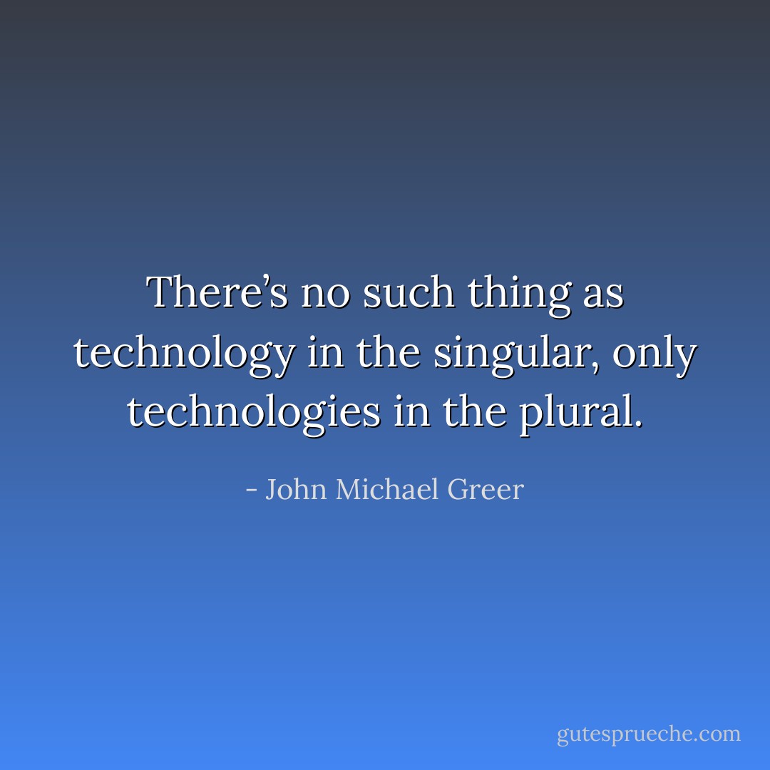 There’s no such thing as technology in the singular, only technologies in the plural. - John Michael Greer