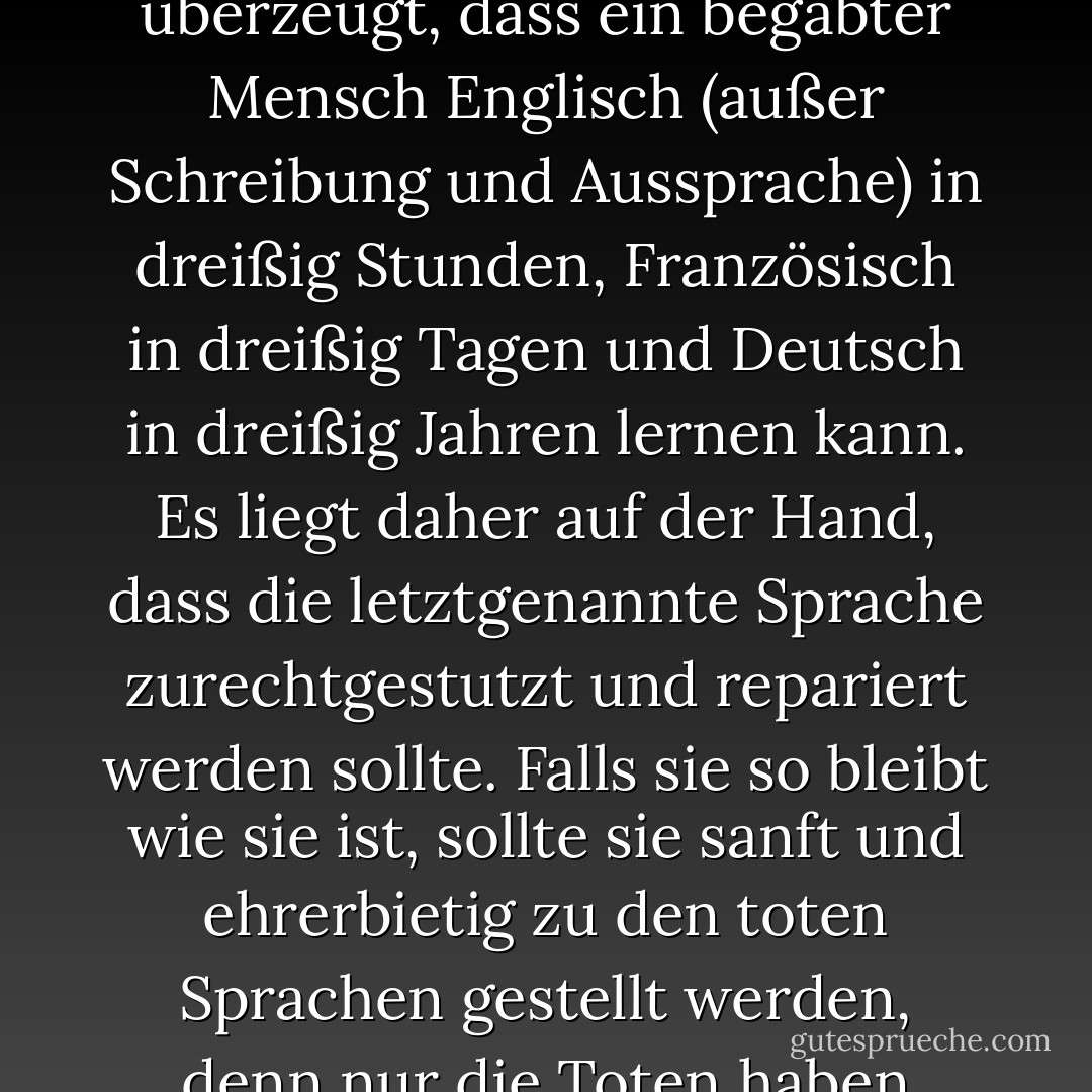 Aufgrund meiner philologischen Studien bin ich überzeugt, dass ein begabter Mensch Englisch (außer Schreibung und Aussprache) in dreißig Stunden, Französisch in dreißig Tagen und Deutsch in dreißig Jahren lernen kann. Es liegt daher auf der Hand, dass die letztgenannte Sprache zurechtgestutzt und repariert werden sollte. Falls sie so bleibt wie sie ist, sollte sie sanft und ehrerbietig zu den toten Sprachen gestellt werden, denn nur die Toten haben genügend Zeit, sie zu lernen. - Mark Twain