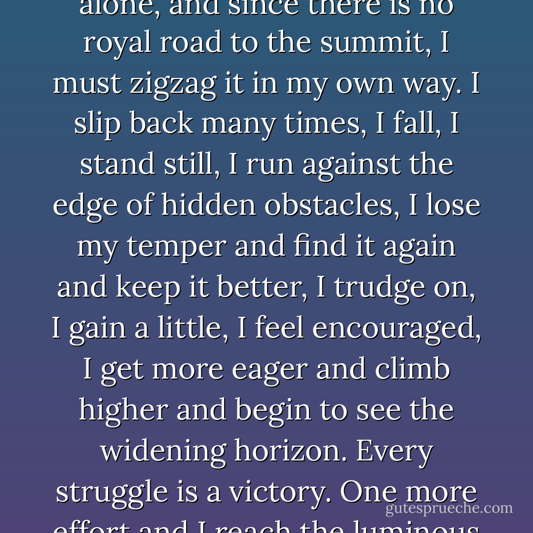 For, after all, every one who wishes to gain true knowledge must climb the Hill Difficulty alone, and since there is no royal road to the summit, I must zigzag it in my own way. I slip back many times, I fall, I stand still, I run against the edge of hidden obstacles, I lose my temper and find it again and keep it better, I trudge on, I gain a little, I feel encouraged, I get more eager and climb higher and begin to see the widening horizon. Every struggle is a victory. One more effort and I reach the luminous cloud, the blue depths of the sky, the uplands of my desire. - Helen Keller