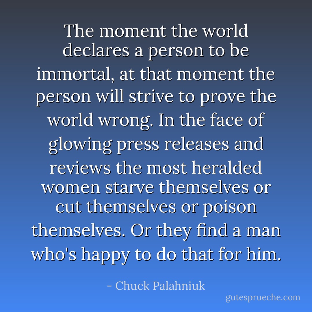 The moment the world declares a person to be immortal, at that moment the person will strive to prove the world wrong. In the face of glowing press releases and reviews the most heralded women starve themselves or cut themselves or poison themselves. Or they find a man who's happy to do that for him. - Chuck Palahniuk