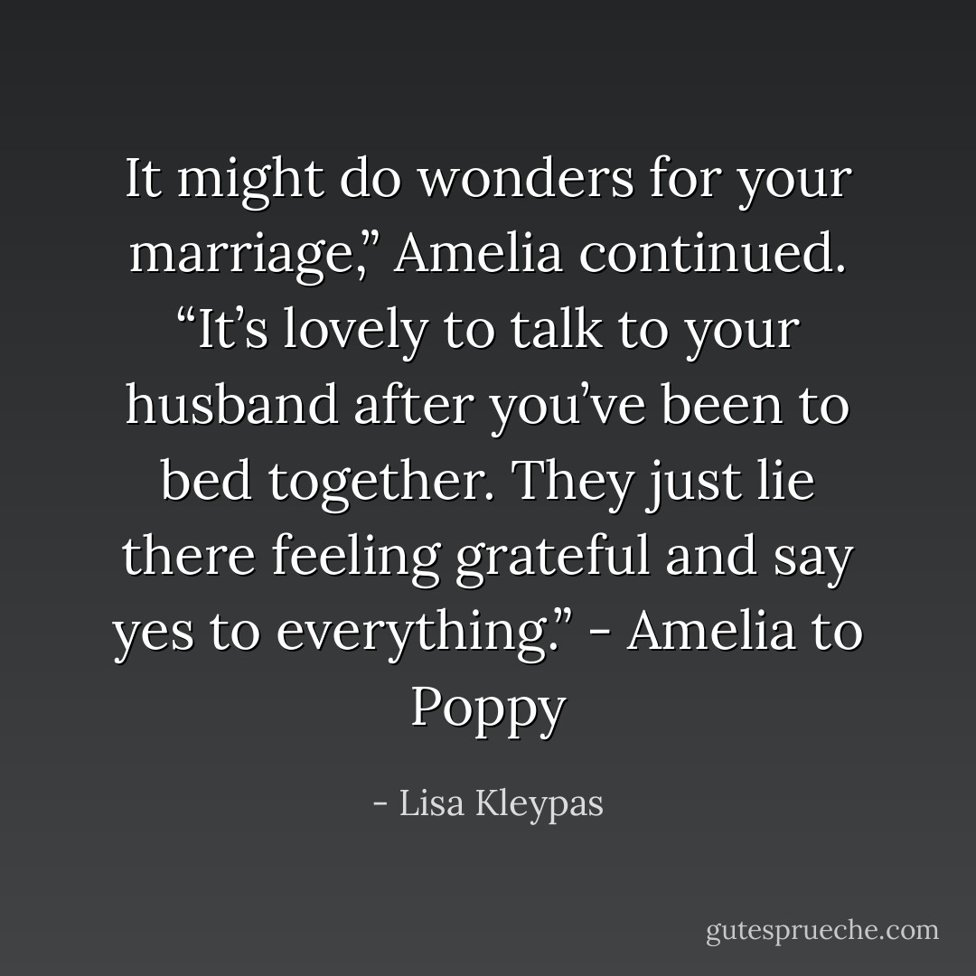 It might do wonders for your marriage,” Amelia continued. “It’s lovely to talk to your husband after you’ve been to bed together. They just lie there feeling grateful and say yes to everything.” - Amelia to Poppy - Lisa Kleypas