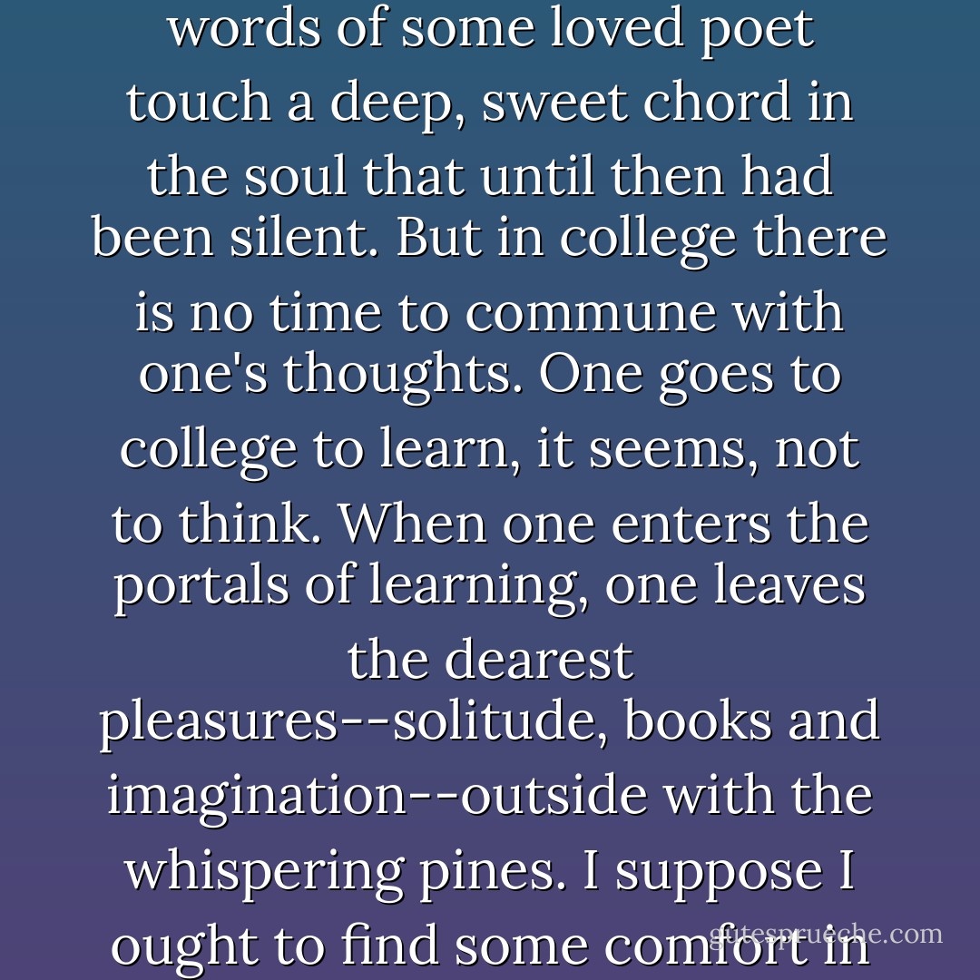 The one I felt and still feel most is lack of time. I used to have time to think, to reflect, my mind and I. We would sit together of an evening and listen to the inner melodies of the spirit, which one hears only in leisure moments when the words of<br />some loved poet touch a deep, sweet chord in the soul that until then had been silent. But in college there is no time to commune with one's thoughts. One goes to college to learn, it seems, not to think. When one enters the portals of learning, one leaves the dearest pleasures--solitude, books and imagination--outside with the whispering pines. I suppose I ought to find some comfort in the thought that I am laying up treasures for future enjoyment, but I am improvident enough to prefer present joy to hoarding riches against a rainy day. - Helen Keller