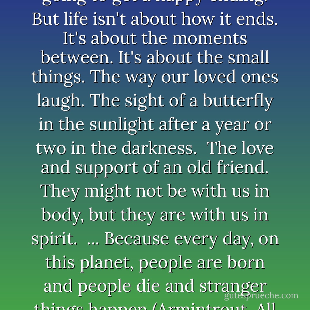 No one's place in this world is guaranteed. Not everyone is going to get a happy ending. But life isn't about how it ends. It's about the moments between. It's about the small things. The way our loved ones laugh. The sight of a butterfly in the sunlight after a year or two in the darkness. <br />The love and support of an old friend. They might not be with us in body, but they are with us in spirit. <br />...<br />Because every day, on this planet, people are born and people die and stranger things happen.(Armintrout, All Souls' Night, 367) - Jenny Trout