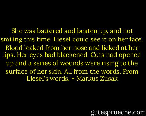 She was battered and beaten up, and not smiling this time. Liesel could see it on her face. Blood leaked from her nose and licked at her lips. Her eyes had blackened. Cuts had opened up and a series of wounds were rising to the surface of her skin. All from the words. From Liesel's words. - Markus Zusak