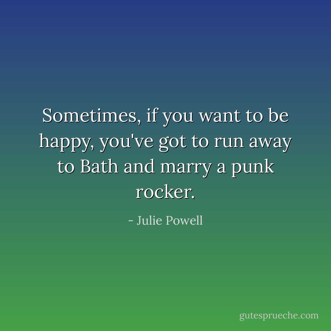 Sometimes, if you want to be happy, you've got to run away to Bath and marry a punk rocker. - Julie Powell