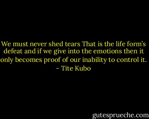 We must never shed tears<br />That is the life form’s defeat and if we give into the emotions then it only becomes proof of our inability to control it. - Tite Kubo