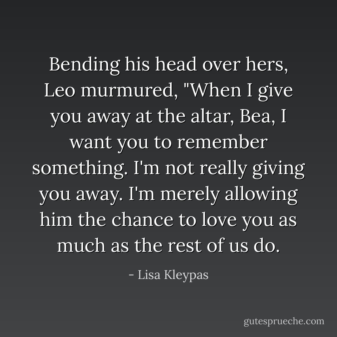 Bending his head over hers, Leo murmured, "When I give you away at the altar, Bea, I want you to remember something. I'm not really giving you away. I'm merely allowing him the chance to love you as much as the rest of us do. - Lisa Kleypas