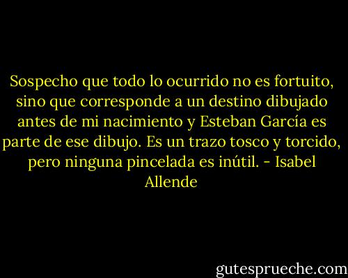 Sospecho que todo lo ocurrido no es fortuito, sino que corresponde a un destino dibujado antes de mi nacimiento y Esteban García es parte de ese dibujo. Es un trazo tosco y torcido, pero ninguna pincelada es inútil. - Isabel Allende