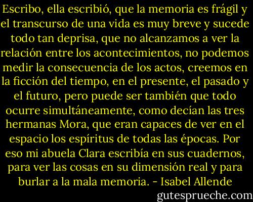Escribo, ella escribió, que la memoria es frágil y el transcurso de una vida es muy breve y sucede todo tan deprisa, que no alcanzamos a ver la relación entre los acontecimientos, no podemos medir la consecuencia de los actos, creemos en la ficción del tiempo, en el presente, el pasado y el futuro, pero puede ser también que todo ocurre simultáneamente, como decían las tres hermanas Mora, que eran capaces de ver en el espacio los espíritus de todas las épocas. Por eso mi abuela Clara escribía en sus cuadernos, para ver las cosas en su dimensión real y para burlar a la mala memoria. - Isabel Allende