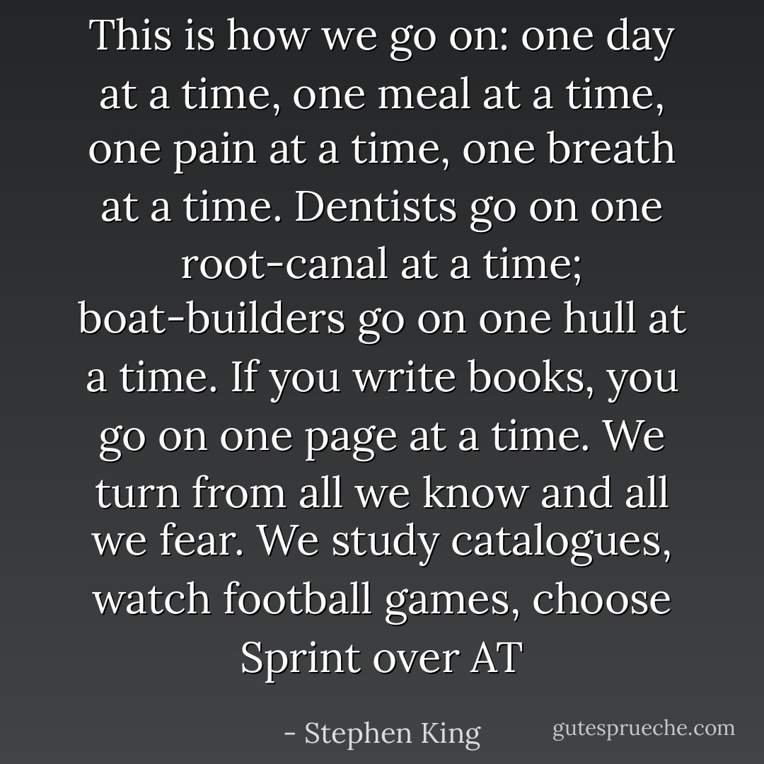 This is how we go on: one day at a time, one meal at a time, one pain at a time, one breath at a time. Dentists go on one root-canal at a time; boat-builders go on one hull at a time. If you write books, you go on one page at a time. We turn from all we know and all we fear. We study catalogues, watch football games, choose Sprint over AT - Stephen King