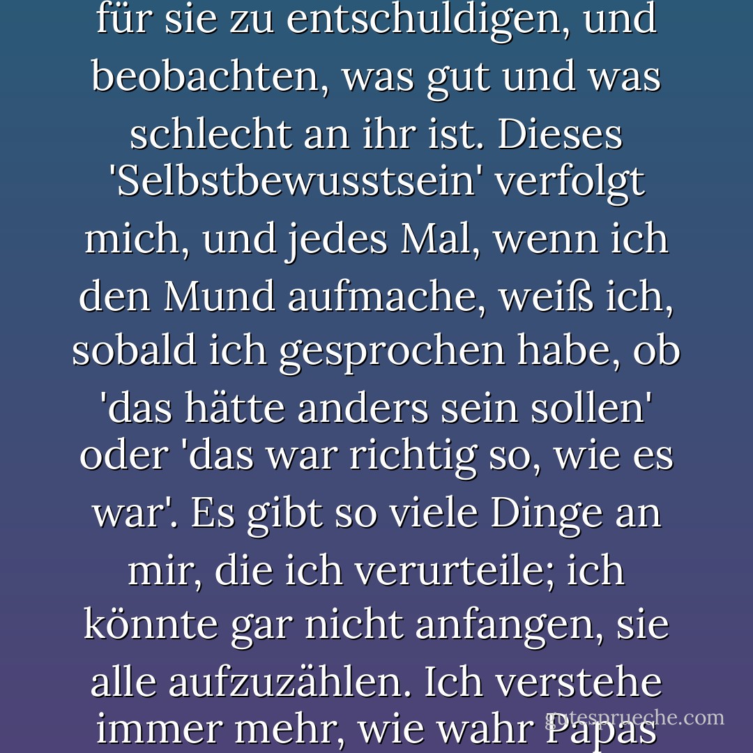 Ich habe eine herausragende Charaktereigenschaft, die jedem auffallen muss, der mich länger kennt, und das ist mein Wissen über mich selbst. Ich kann mich selbst und meine Handlungen beobachten, wie ein Außenstehender. Der Anne eines jeden Tages kann ich ganz ohne Vorurteile gegenübertreten, ohne mich für sie zu entschuldigen, und beobachten, was gut und was schlecht an ihr ist. Dieses 'Selbstbewusstsein' verfolgt mich, und jedes Mal, wenn ich den Mund aufmache, weiß ich, sobald ich gesprochen habe, ob 'das hätte anders sein sollen' oder 'das war richtig so, wie es war'. Es gibt so viele Dinge an mir, die ich verurteile; ich könnte gar nicht anfangen, sie alle aufzuzählen. Ich verstehe immer mehr, wie wahr Papas Worte waren, als er sagte: "Alle Kinder müssen sich um ihre eigene Erziehung kümmern. Die Eltern können ihnen nur gute Ratschläge geben oder sie auf den richtigen Weg bringen, aber die endgültige Formung des Charakters eines Menschen liegt in ihren eigenen Händen. - Anne Frank<
