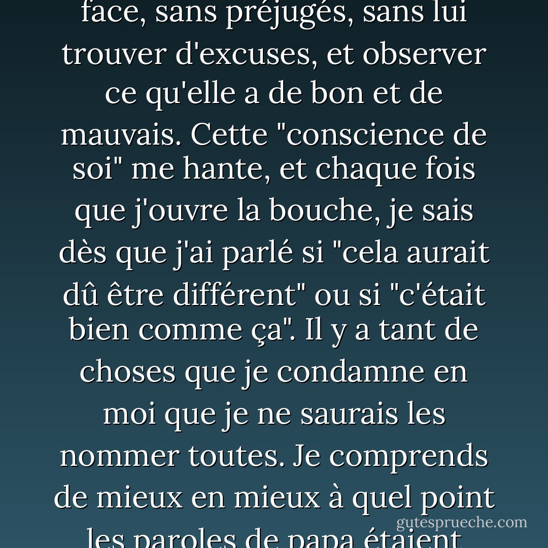 J'ai un trait de caractère exceptionnel, qui doit frapper tous ceux qui me connaissent depuis un certain temps, c'est la connaissance que j'ai de moi-même. Je peux m'observer et observer mes actions, comme un observateur extérieur. L'Anne de chaque jour, je peux la regarder en face, sans préjugés, sans lui trouver d'excuses, et observer ce qu'elle a de bon et de mauvais. Cette "conscience de soi" me hante, et chaque fois que j'ouvre la bouche, je sais dès que j'ai parlé si "cela aurait dû être différent" ou si "c'était bien comme ça". Il y a tant de choses que je condamne en moi que je ne saurais les nommer toutes. Je comprends de mieux en mieux à quel point les paroles de papa étaient vraies lorsqu'il disait : "Tous les enfants doivent s'occuper de leur propre éducation". Les parents ne peuvent que donner de bons conseils ou les mettre sur la bonne voie, mais la formation finale du caractère d'une personne est entre ses mains. - Anne Frank