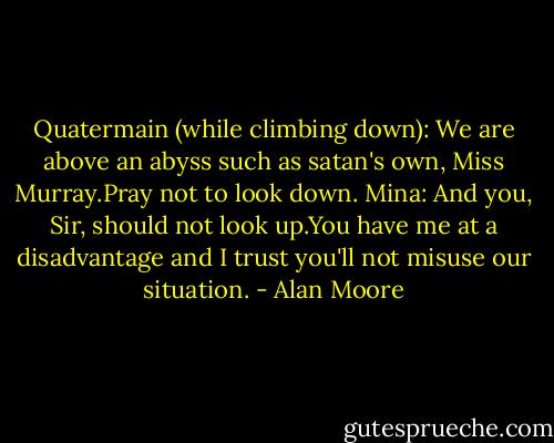 Quatermain (while climbing down): We are above an abyss such as satan's own, Miss Murray.Pray not to look down.<br />Mina: And you, Sir, should not look up.You have me at a disadvantage and I trust you'll not misuse our situation. - Alan Moore