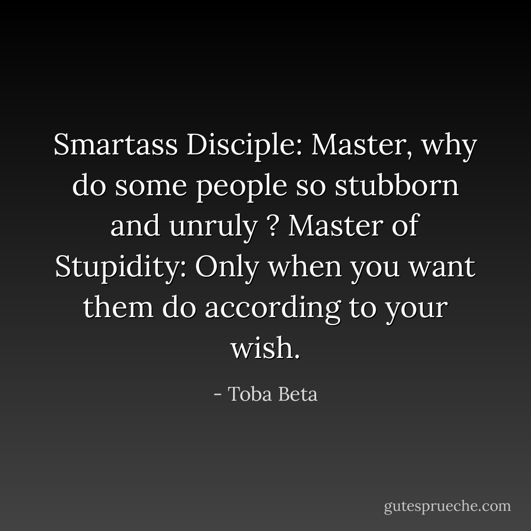 Smartass Disciple: Master, why do some people so stubborn and unruly ?<br />Master of Stupidity: Only when you want them do according to your wish. - Toba Beta