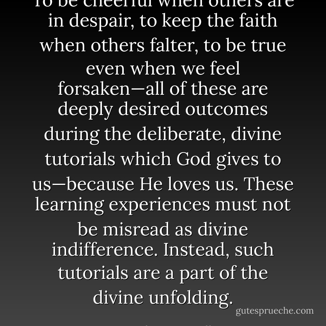 To be cheerful when others are in despair, to keep the faith when others falter, to be true even when we feel forsaken—all of these are deeply desired outcomes during the deliberate, divine tutorials which God gives to us—because He loves us. These learning experiences must not be misread as divine indifference. Instead, such tutorials are a part of the divine unfolding. - Neal A. Maxwell