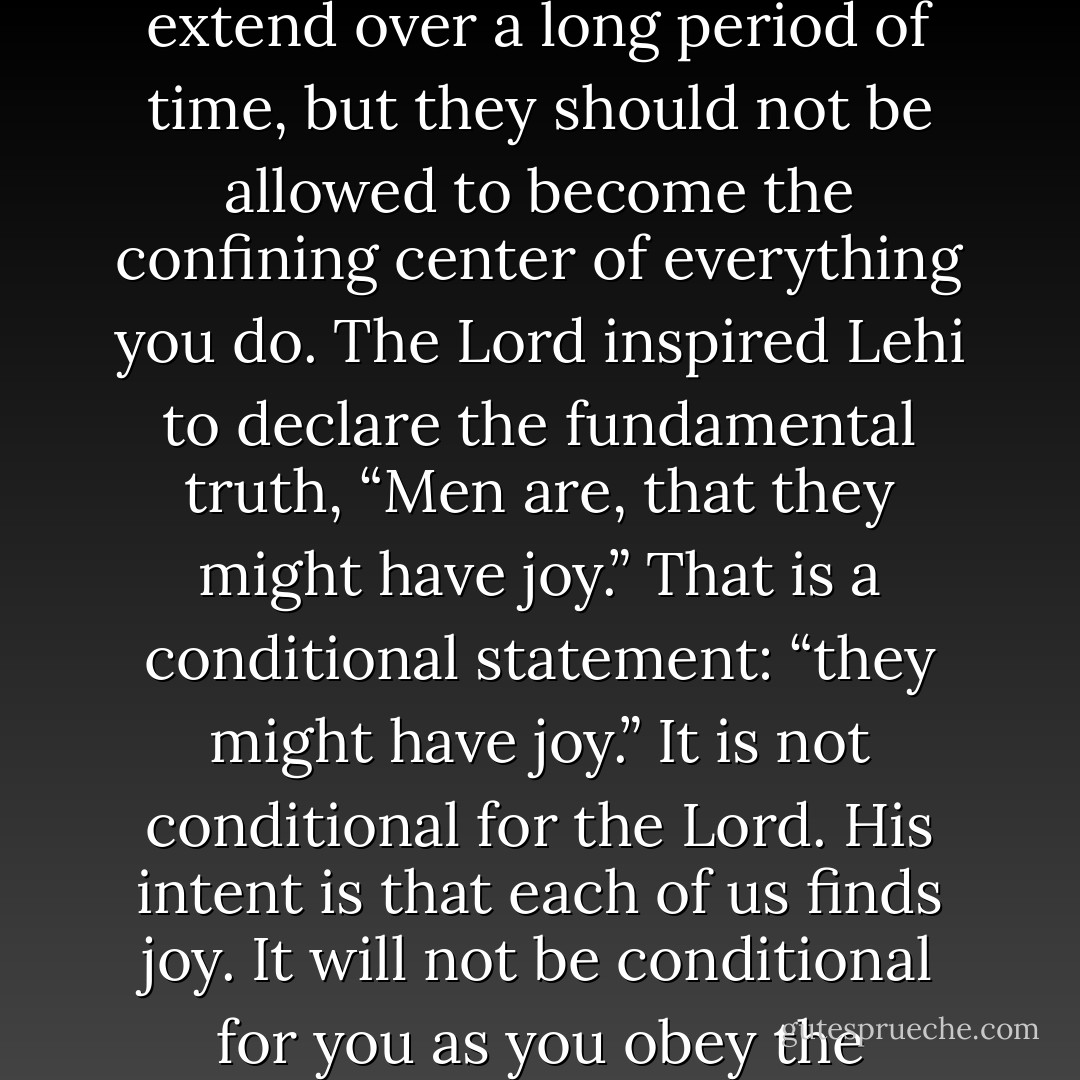 Sadness, disappointment, and severe challenge are events in life, not life itself. I do not minimize how hard some of these events are. They can extend over a long period of time, but they should not be allowed to become the confining center of everything you do. The Lord inspired Lehi to declare the fundamental truth, “Men are, that they might have joy.” That is a conditional statement: “they might have joy.” It is not conditional for the Lord. His intent is that each of us finds joy. It will not be conditional for you as you obey the commandments, have faith in the Master, and do the things that are necessary to have joy here on earth. - Richard G. Scott