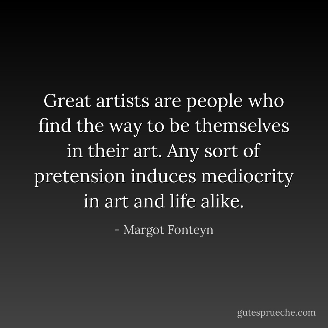 Great artists are people who find the way to be themselves in their art. Any sort of pretension induces mediocrity in art and life alike. - Margot Fonteyn