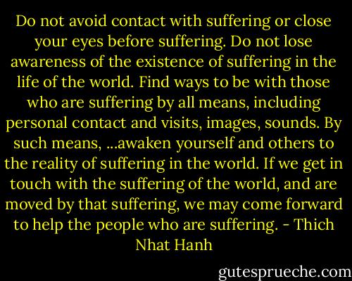Do not avoid contact with suffering or close your eyes before suffering. Do not lose awareness of the existence of suffering in the life of the world. Find ways to be with those who are suffering by all means, including personal contact and visits, images, sounds. By such means, ...awaken yourself and others to the reality of suffering in the world. If we get in touch with the suffering of the world, and are moved by that suffering, we may come forward to help the people who are suffering. - Thich Nhat Hanh