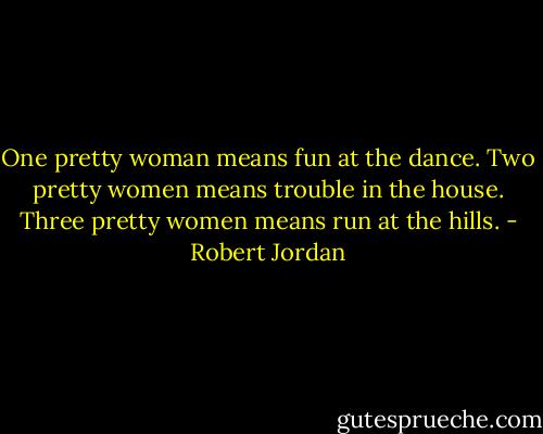 One pretty woman means fun at the dance. Two pretty women means trouble in the house. Three pretty women means run at the hills. - Robert Jordan