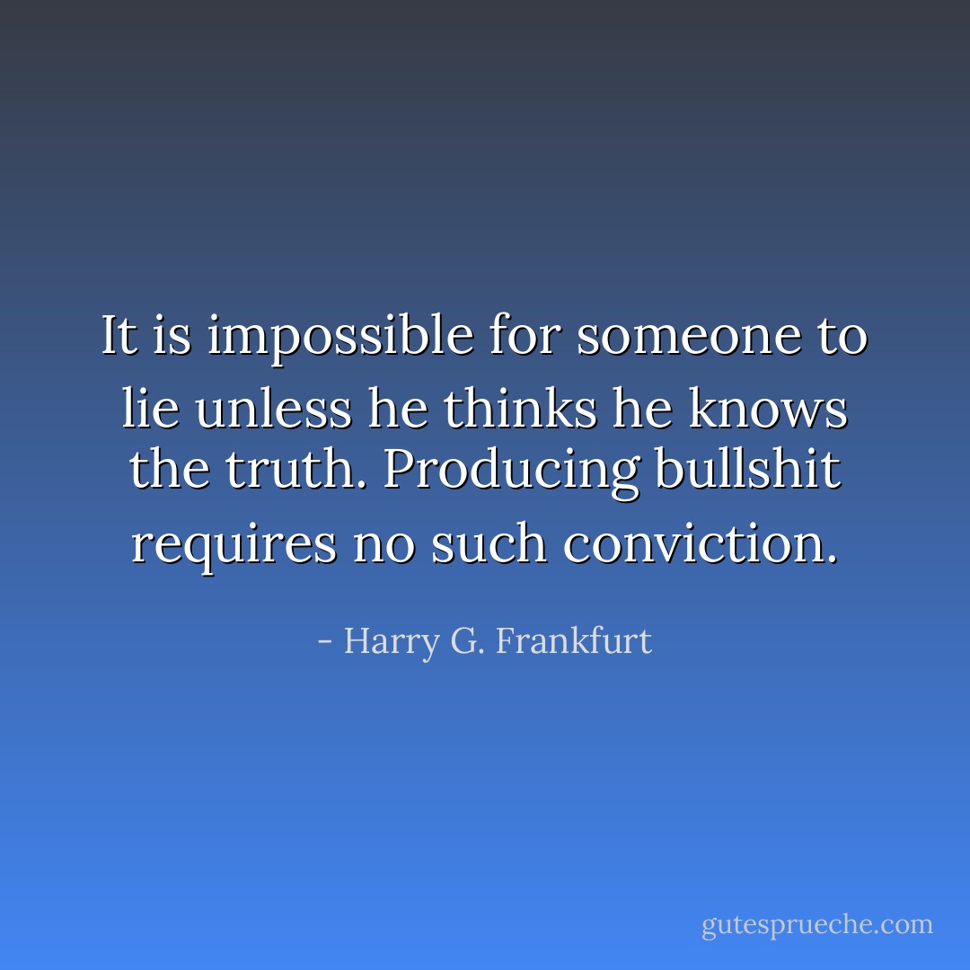 It is impossible for someone to lie unless he thinks he knows the truth. Producing bullshit requires no such conviction. - Harry G. Frankfurt
