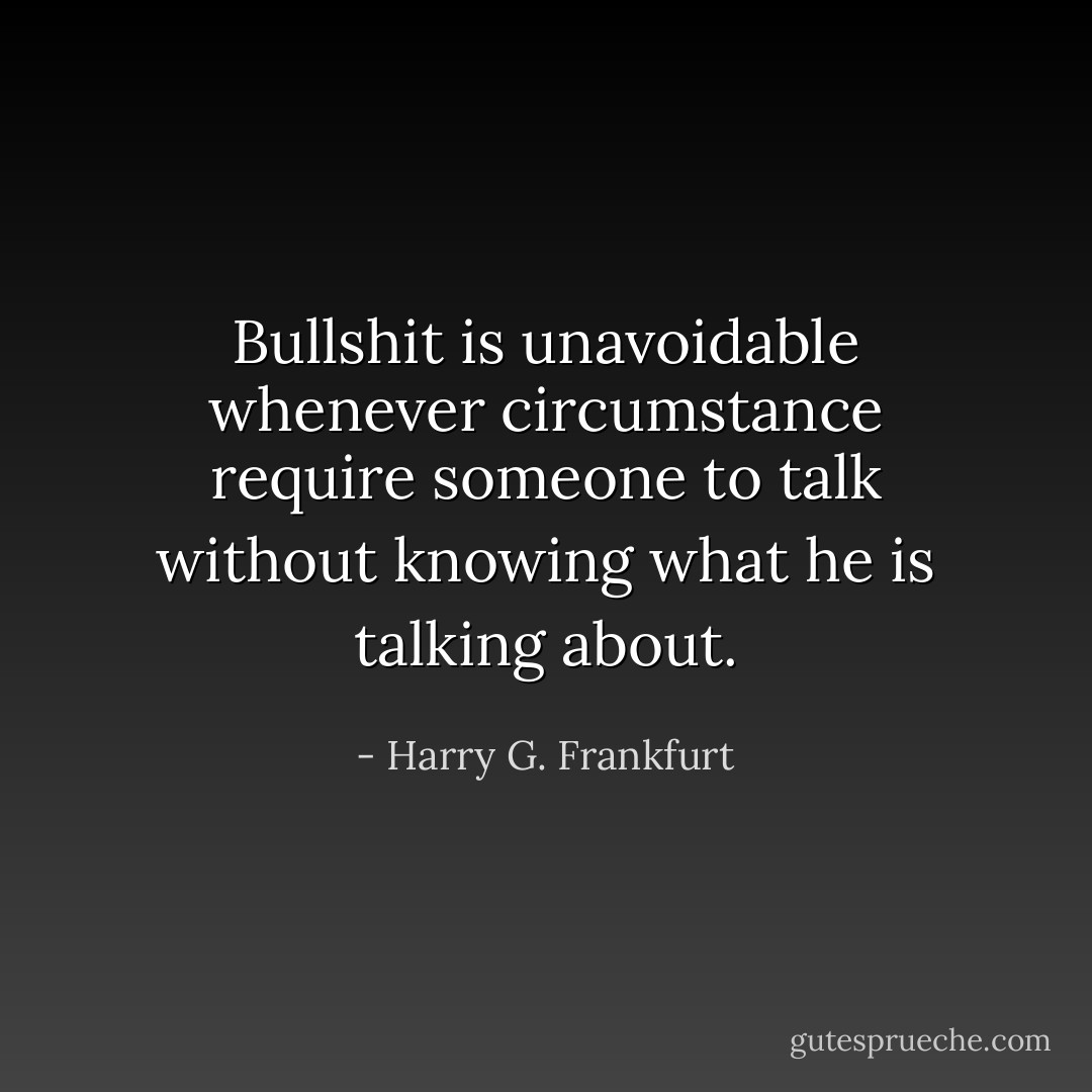 Bullshit is unavoidable whenever circumstance require someone to talk without knowing what he is talking about. - Harry G. Frankfurt