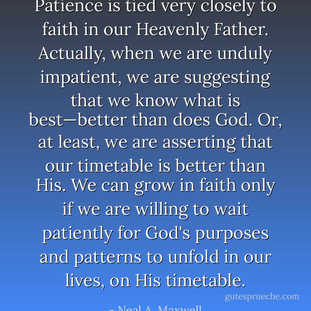 Patience is tied very closely to faith in our Heavenly Father. Actually, when we are unduly impatient, we are suggesting that we know what is best—better than does God. Or, at least, we are asserting that our timetable is better than His. We can grow in faith only if we are willing to wait patiently for God's purposes and patterns to unfold in our lives, on His timetable. - Neal A. Maxwell
