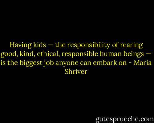 Having kids — the responsibility of rearing good, kind, ethical, responsible human beings — is the biggest job anyone can embark on - Maria Shriver