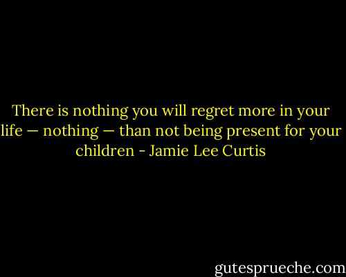 There is nothing you will regret more in your life — nothing — than not being present for your children - Jamie Lee Curtis