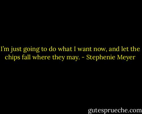 I’m just going to do what I want now, and let the chips fall where they may. - Stephenie Meyer