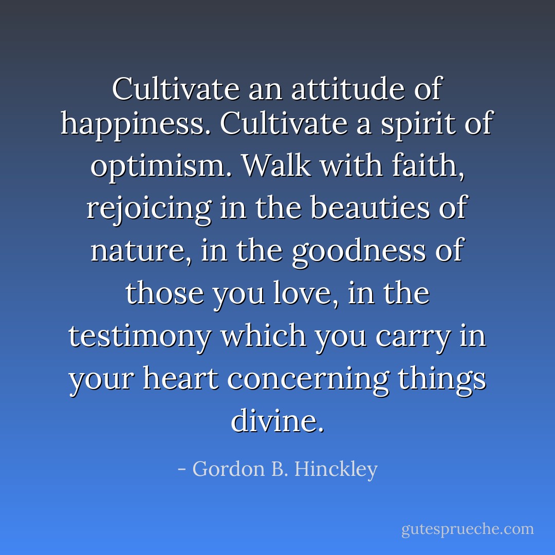 Cultivate an attitude of happiness. Cultivate a spirit of optimism. Walk with faith, rejoicing in the beauties of nature, in the goodness of those you love, in the testimony which you carry in your heart concerning things divine. - Gordon B. Hinckley