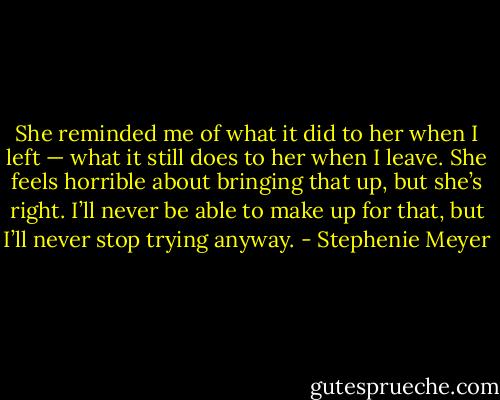 She reminded me of what it did to her when I left — what it still does to her when I leave. She feels horrible about bringing that up, but she’s right. I’ll never be able to make up for that, but I’ll never stop trying anyway. - Stephenie Meyer