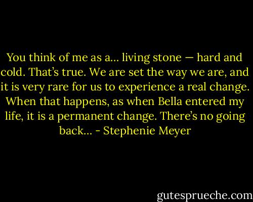You think of me as a… living stone — hard and cold. That’s true. We are set the way we are, and it is very rare for us to experience a real change. When that happens, as when Bella entered my life, it is a permanent change. There’s no going back… - Stephenie Meyer