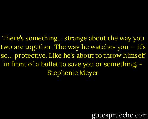 There’s something… strange about the way you two are together. The way he watches you — it’s so… protective. Like he’s about to throw himself in front of a bullet to save you or something. - Stephenie Meyer