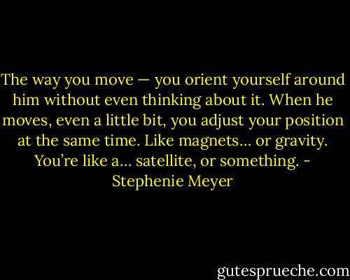 The way you move — you orient yourself around him without even thinking about it. When he moves, even a little bit, you adjust your position at the same time. Like magnets… or gravity. You’re like a… satellite, or something. - Stephenie Meyer